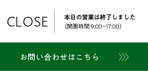 本日の営業は終了しました（開園時間 9:00〜17:00）　お問い合わせはこちら